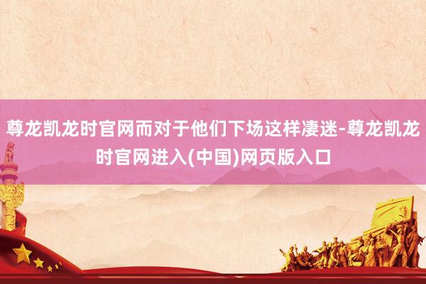 尊龙凯龙时官网而对于他们下场这样凄迷-尊龙凯龙时官网进入(中国)网页版入口