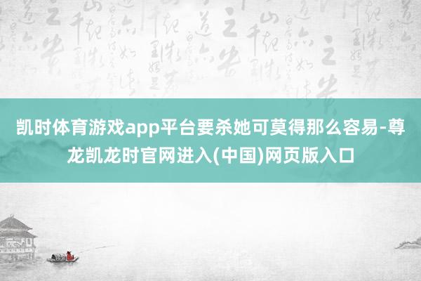 凯时体育游戏app平台要杀她可莫得那么容易-尊龙凯龙时官网进入(中国)网页版入口