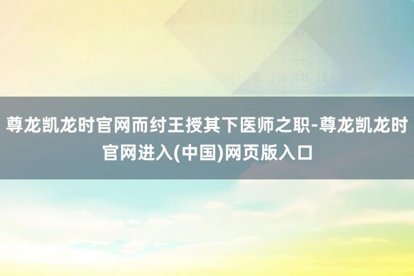 尊龙凯龙时官网而纣王授其下医师之职-尊龙凯龙时官网进入(中国)网页版入口