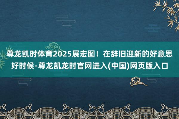 尊龙凯时体育2025展宏图！在辞旧迎新的好意思好时候-尊龙凯龙时官网进入(中国)网页版入口