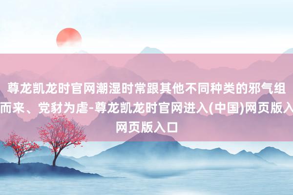 尊龙凯龙时官网潮湿时常跟其他不同种类的邪气组合而来、党豺为虐-尊龙凯龙时官网进入(中国)网页版入口