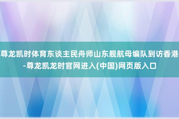 尊龙凯时体育东谈主民舟师山东舰航母编队到访香港-尊龙凯龙时官网进入(中国)网页版入口