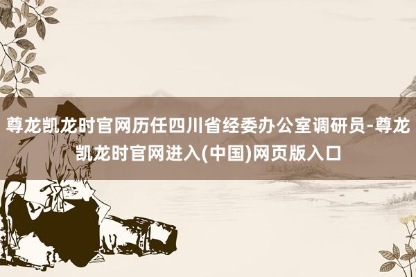 尊龙凯龙时官网历任四川省经委办公室调研员-尊龙凯龙时官网进入(中国)网页版入口