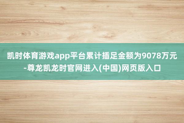 凯时体育游戏app平台累计插足金额为9078万元-尊龙凯龙时官网进入(中国)网页版入口