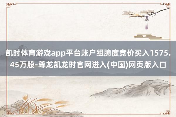 凯时体育游戏app平台账户组臆度竞价买入1575.45万股-尊龙凯龙时官网进入(中国)网页版入口
