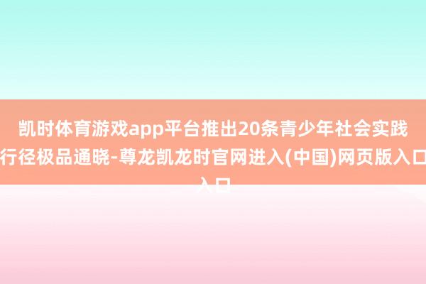 凯时体育游戏app平台推出20条青少年社会实践行径极品通晓-尊龙凯龙时官网进入(中国)网页版入口