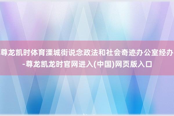 尊龙凯时体育溧城街说念政法和社会奇迹办公室经办-尊龙凯龙时官网进入(中国)网页版入口