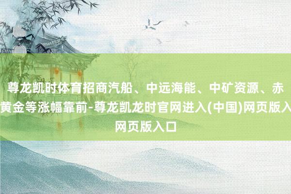 尊龙凯时体育招商汽船、中远海能、中矿资源、赤峰黄金等涨幅靠前-尊龙凯龙时官网进入(中国)网页版入口