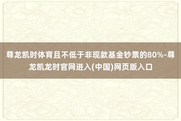 尊龙凯时体育且不低于非现款基金钞票的80%-尊龙凯龙时官网进入(中国)网页版入口