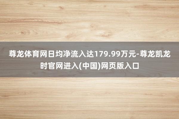 尊龙体育网日均净流入达179.99万元-尊龙凯龙时官网进入(中国)网页版入口