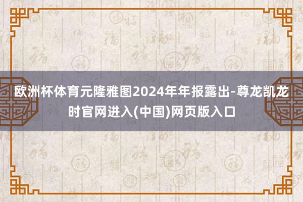 欧洲杯体育　　元隆雅图2024年年报露出-尊龙凯龙时官网进入(中国)网页版入口