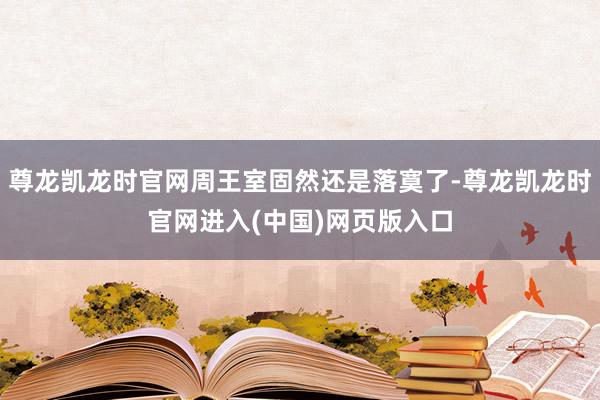 尊龙凯龙时官网周王室固然还是落寞了-尊龙凯龙时官网进入(中国)网页版入口