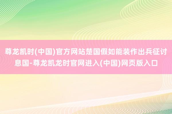尊龙凯时(中国)官方网站楚国假如能装作出兵征讨息国-尊龙凯龙时官网进入(中国)网页版入口