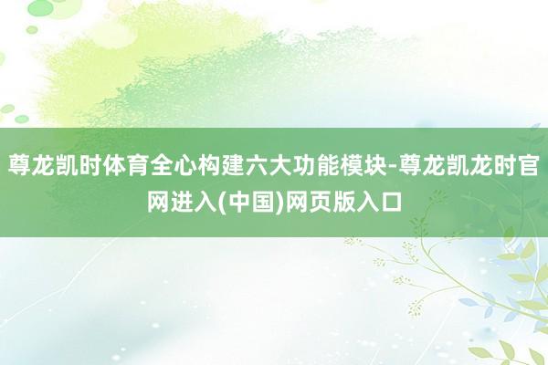 尊龙凯时体育全心构建六大功能模块-尊龙凯龙时官网进入(中国)网页版入口