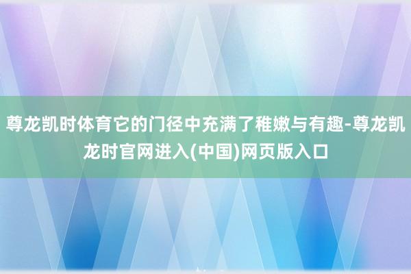 尊龙凯时体育它的门径中充满了稚嫩与有趣-尊龙凯龙时官网进入(中国)网页版入口