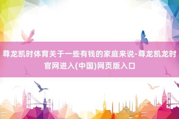 尊龙凯时体育关于一些有钱的家庭来说-尊龙凯龙时官网进入(中国)网页版入口