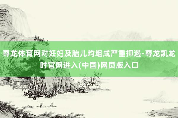 尊龙体育网对妊妇及胎儿均组成严重抑遏-尊龙凯龙时官网进入(中国)网页版入口