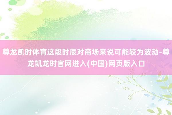 尊龙凯时体育这段时辰对商场来说可能较为波动-尊龙凯龙时官网进入(中国)网页版入口