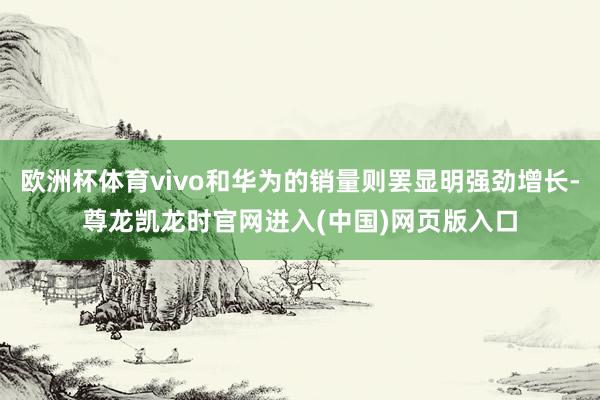 欧洲杯体育vivo和华为的销量则罢显明强劲增长-尊龙凯龙时官网进入(中国)网页版入口