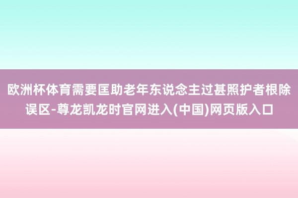 欧洲杯体育需要匡助老年东说念主过甚照护者根除误区-尊龙凯龙时官网进入(中国)网页版入口