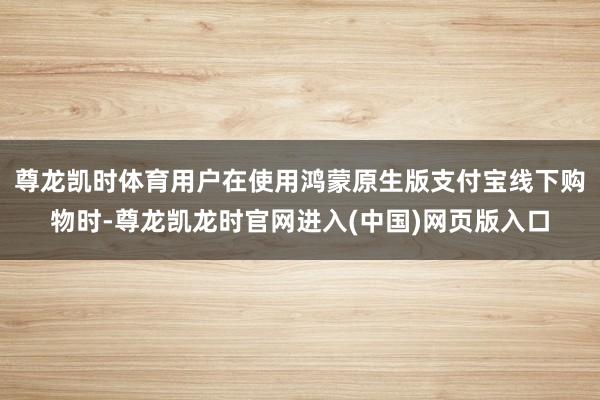 尊龙凯时体育用户在使用鸿蒙原生版支付宝线下购物时-尊龙凯龙时官网进入(中国)网页版入口