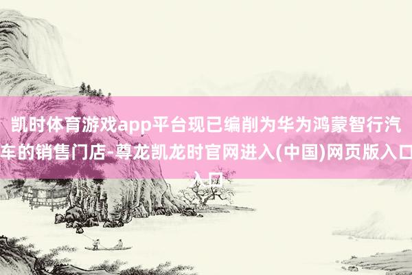 凯时体育游戏app平台现已编削为华为鸿蒙智行汽车的销售门店-尊龙凯龙时官网进入(中国)网页版入口