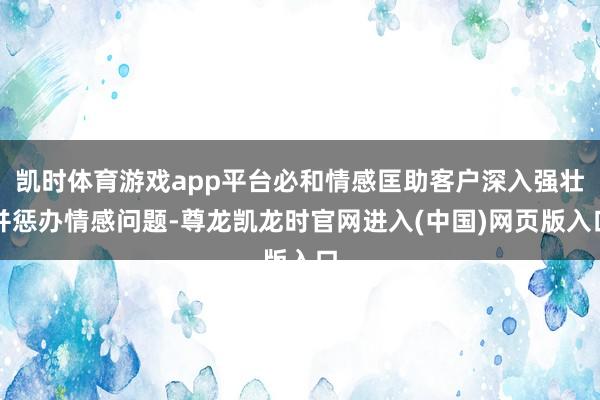 凯时体育游戏app平台必和情感匡助客户深入强壮并惩办情感问题-尊龙凯龙时官网进入(中国)网页版入口