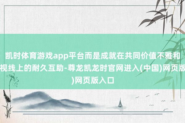 凯时体育游戏app平台而是成就在共同价值不雅和众人视线上的耐久互助-尊龙凯龙时官网进入(中国)网页版入口