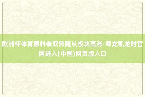 欧洲杯体育原料端双焦随从板块高涨-尊龙凯龙时官网进入(中国)网页版入口