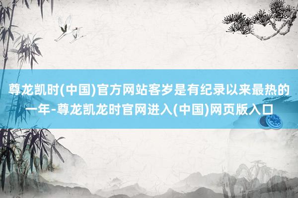 尊龙凯时(中国)官方网站客岁是有纪录以来最热的一年-尊龙凯龙时官网进入(中国)网页版入口