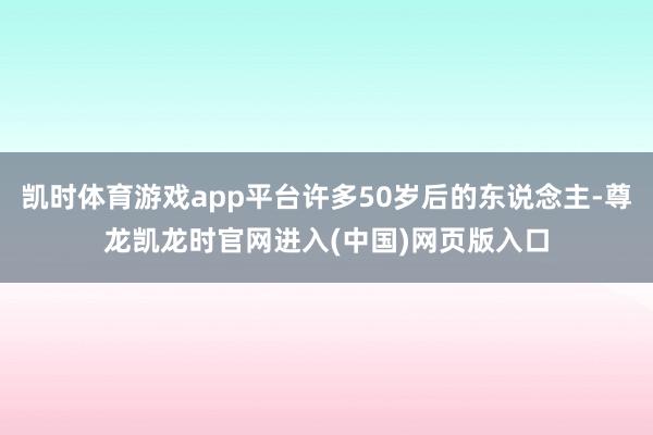 凯时体育游戏app平台许多50岁后的东说念主-尊龙凯龙时官网进入(中国)网页版入口