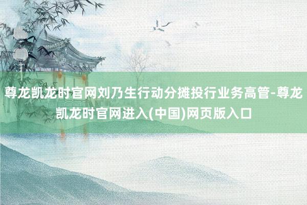尊龙凯龙时官网刘乃生行动分摊投行业务高管-尊龙凯龙时官网进入(中国)网页版入口