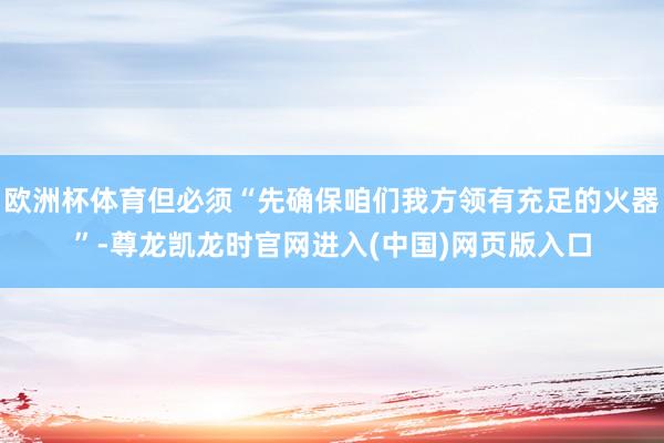 欧洲杯体育但必须“先确保咱们我方领有充足的火器”-尊龙凯龙时官网进入(中国)网页版入口