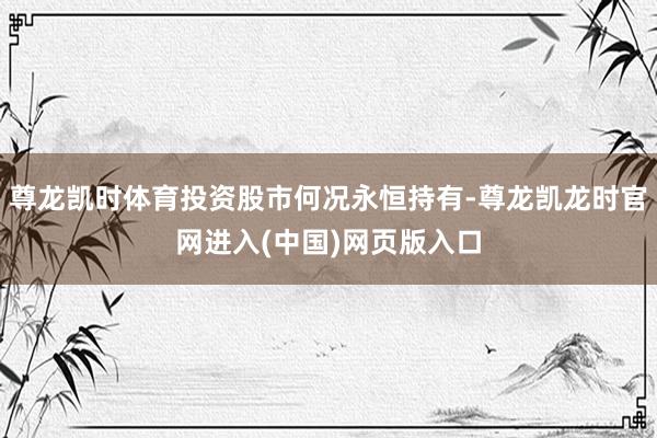 尊龙凯时体育投资股市何况永恒持有-尊龙凯龙时官网进入(中国)网页版入口