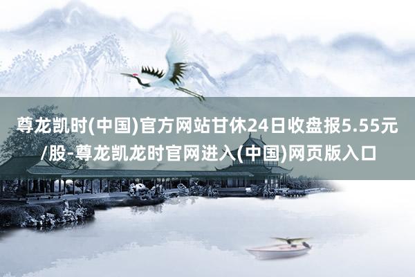 尊龙凯时(中国)官方网站甘休24日收盘报5.55元/股-尊龙凯龙时官网进入(中国)网页版入口