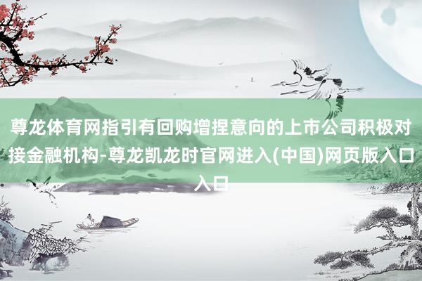 尊龙体育网指引有回购增捏意向的上市公司积极对接金融机构-尊龙凯龙时官网进入(中国)网页版入口