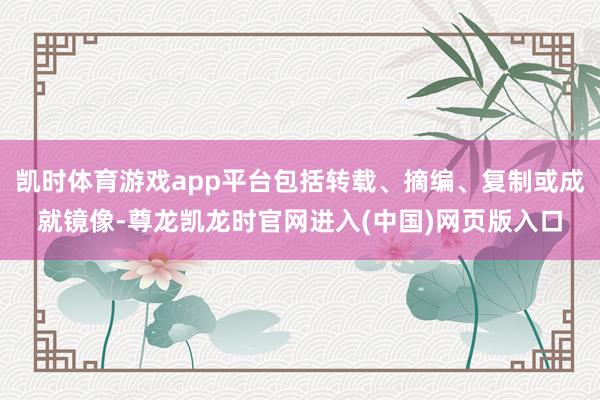 凯时体育游戏app平台包括转载、摘编、复制或成就镜像-尊龙凯龙时官网进入(中国)网页版入口