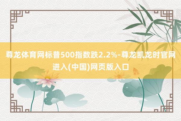 尊龙体育网标普500指数跌2.2%-尊龙凯龙时官网进入(中国)网页版入口