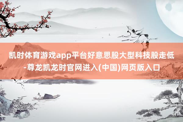 凯时体育游戏app平台　　好意思股大型科技股走低-尊龙凯龙时官网进入(中国)网页版入口