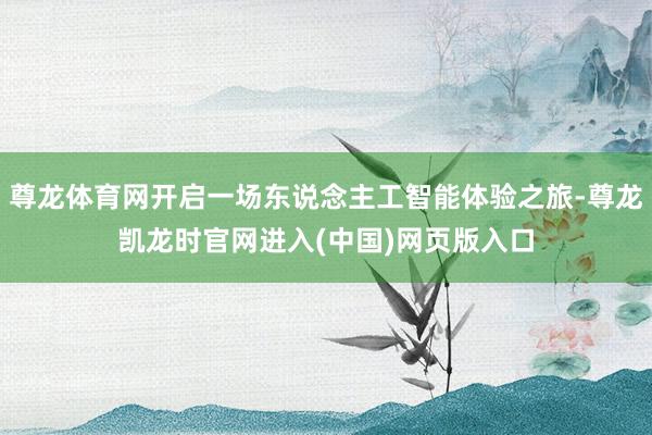 尊龙体育网开启一场东说念主工智能体验之旅-尊龙凯龙时官网进入(中国)网页版入口