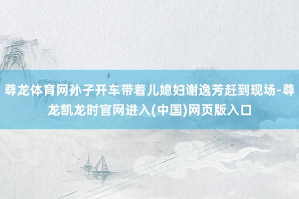尊龙体育网孙子开车带着儿媳妇谢逸芳赶到现场-尊龙凯龙时官网进入(中国)网页版入口