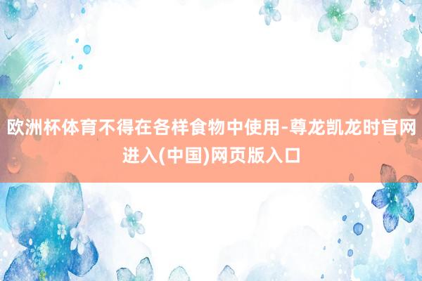 欧洲杯体育不得在各样食物中使用-尊龙凯龙时官网进入(中国)网页版入口