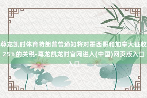 尊龙凯时体育特朗普曾通知将对墨西哥和加拿大征收25%的关税-尊龙凯龙时官网进入(中国)网页版入口