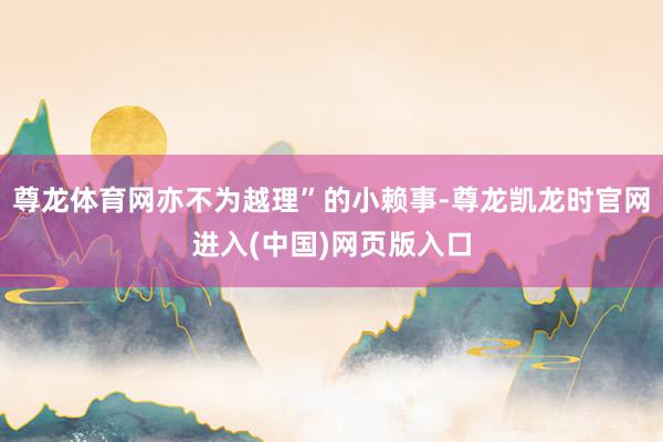 尊龙体育网亦不为越理”的小赖事-尊龙凯龙时官网进入(中国)网页版入口
