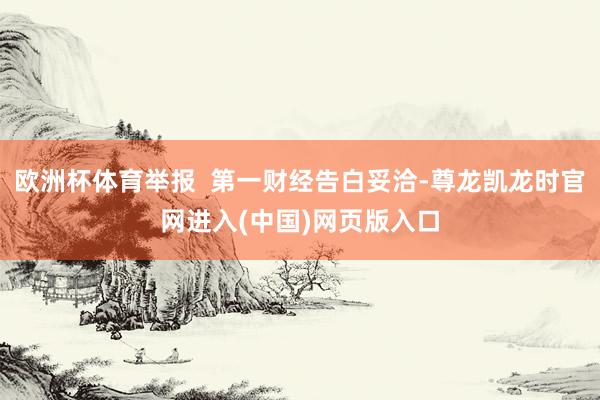欧洲杯体育举报  第一财经告白妥洽-尊龙凯龙时官网进入(中国)网页版入口