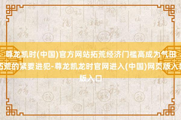 尊龙凯时(中国)官方网站拓荒经济门槛高成为气田拓荒的紧要进犯-尊龙凯龙时官网进入(中国)网页版入口