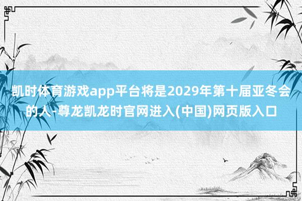 凯时体育游戏app平台将是2029年第十届亚冬会的人-尊龙凯龙时官网进入(中国)网页版入口