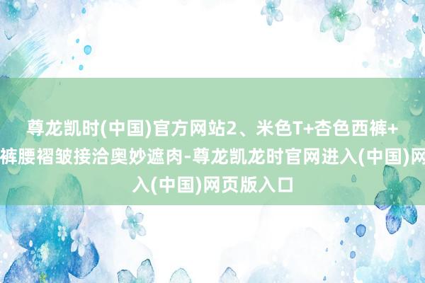 尊龙凯时(中国)官方网站2、米色T+杏色西裤+褶皱丝巾裤腰褶皱接洽奥妙遮肉-尊龙凯龙时官网进入(中国)网页版入口