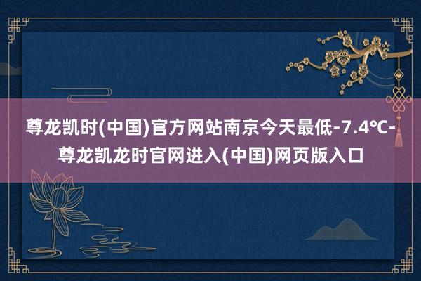 尊龙凯时(中国)官方网站南京今天最低-7.4℃-尊龙凯龙时官网进入(中国)网页版入口