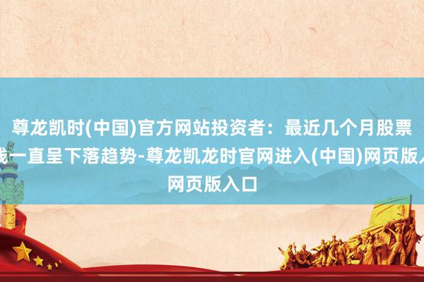 尊龙凯时(中国)官方网站投资者：最近几个月股票价钱一直呈下落趋势-尊龙凯龙时官网进入(中国)网页版入口